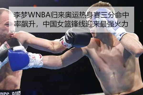李梦WNBA归来奥运热身赛三分命中率飙升，中国女篮锋线迎来最强火力
