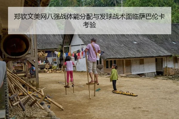 郑钦文美网八强战体能分配与发球战术面临萨巴伦卡考验