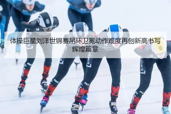 体操巨星刘洋世锦赛吊环卫冕动作难度再创新高书写辉煌篇章