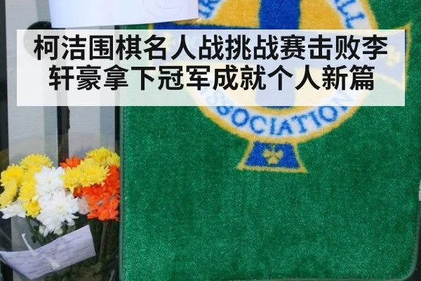 柯洁围棋名人战挑战赛击败李轩豪拿下冠军成就个人新篇