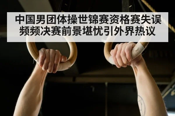 中国男团体操世锦赛资格赛失误频频决赛前景堪忧引外界热议