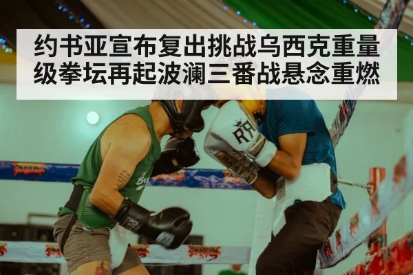 约书亚宣布复出挑战乌西克重量级拳坛再起波澜三番战悬念重燃